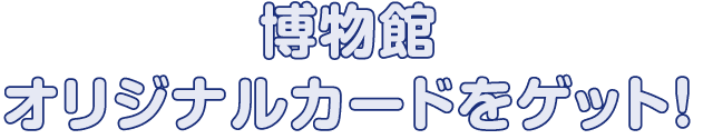 博物館オリジナルカードをゲット！