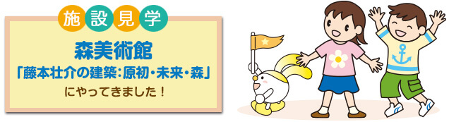 施設見学 日本の歴史と文化を学ぶ 森美術館「藤本壮介の建築：原初・未来・森」 にやってきました！
