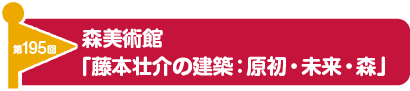 第195回　森美術館「藤本壮介の建築：原初・未来・森」