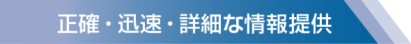 正確・迅速・詳細な情報提供